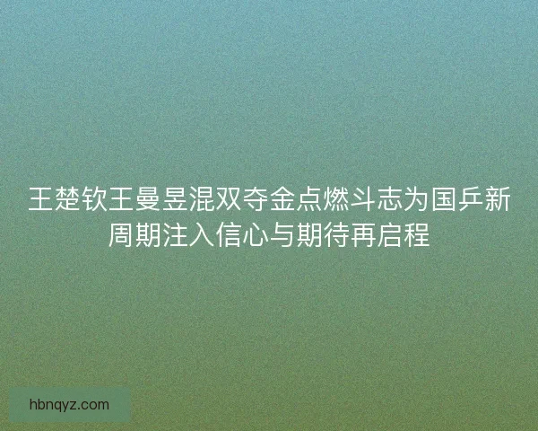 王楚钦王曼昱混双夺金点燃斗志为国乒新周期注入信心与期待再启程