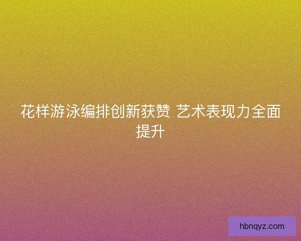 花样游泳编排创新获赞 艺术表现力全面提升 花样游泳编排创新获赞 艺术表现力全面提升