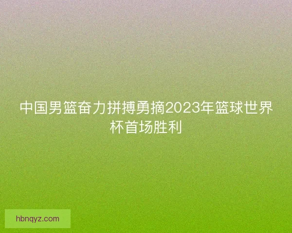 中国男篮奋力拼搏勇摘2023年篮球世界杯首场胜利