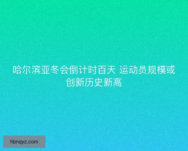 哈尔滨亚冬会倒计时百天 运动员规模或创新历史新高