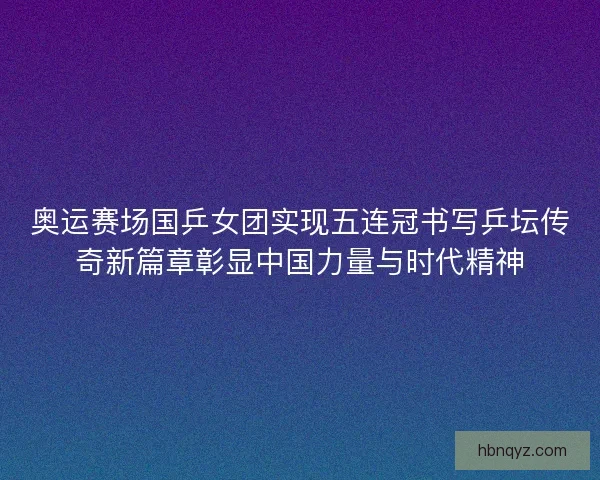 奥运赛场国乒女团实现五连冠书写乒坛传奇新篇章彰显中国力量与时代精神