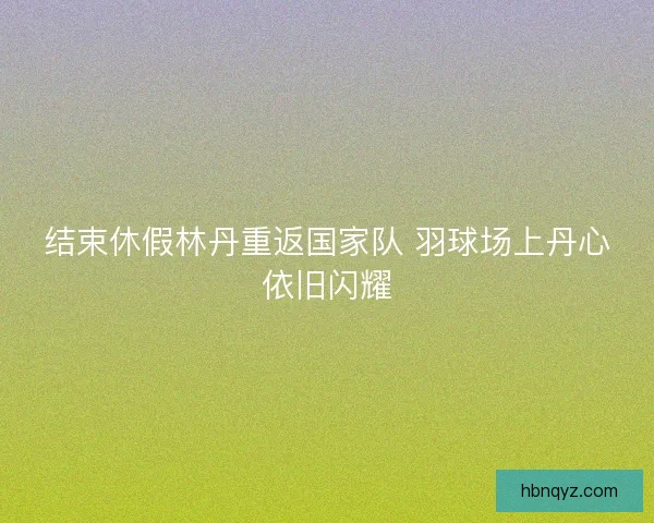 结束休假林丹重返国家队 羽球场上丹心依旧闪耀