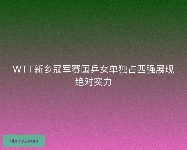 WTT新乡冠军赛国乒女单独占四强展现绝对实力