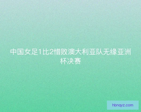 中国女足1比2惜败澳大利亚队无缘亚洲杯决赛