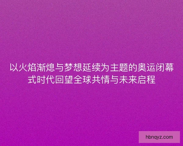 以火焰渐熄与梦想延续为主题的奥运闭幕式时代回望全球共情与未来启程