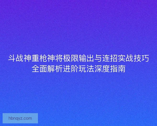 斗战神重枪神将极限输出与连招实战技巧全面解析进阶玩法深度指南