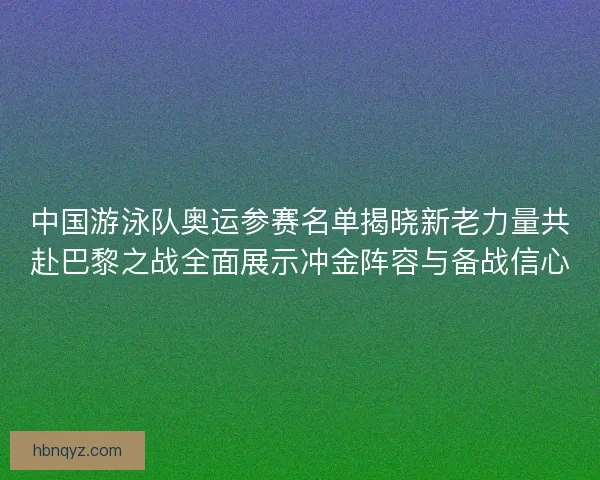 中国游泳队奥运参赛名单揭晓新老力量共赴巴黎之战全面展示冲金阵容与备战信心