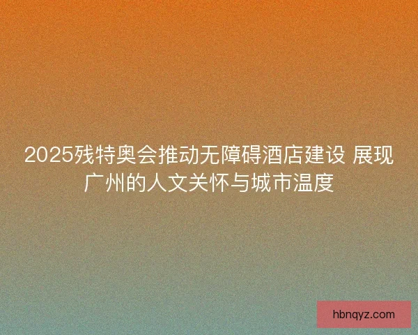 2025残特奥会推动无障碍酒店建设 展现广州的人文关怀与城市温度 2025残特奥会推动无障碍酒店建设 展现广州的人文关怀与城市温度