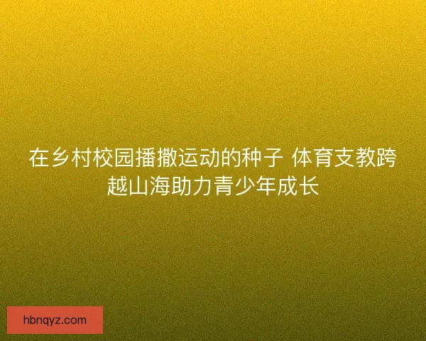 在乡村校园播撒运动的种子 体育支教跨越山海助力青少年成长 在乡村校园播撒运动的种子 体育支教跨越山海助力青少年成长
