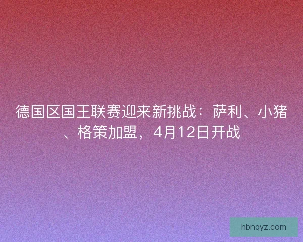 德国区国王联赛迎来新挑战:萨利、小猪、格策加盟,4月12日开战 德国区国王联赛迎来新挑战:萨利、小猪、格策加盟,4月12日开战