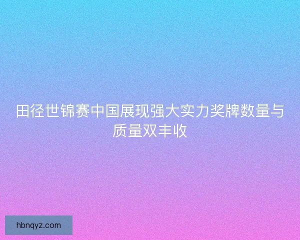 田径世锦赛中国展现强大实力奖牌数量与质量双丰收 田径世锦赛中国展现强大实力奖牌数量与质量双丰收