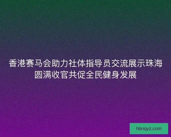 香港赛马会助力社体指导员交流展示珠海圆满收官共促全民健身发展 香港赛马会助力社体指导员交流展示珠海圆满收官共促全民健身发展