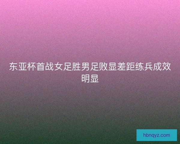 东亚杯首战女足胜男足败显差距练兵成效明显 东亚杯首战女足胜男足败显差距练兵成效明显