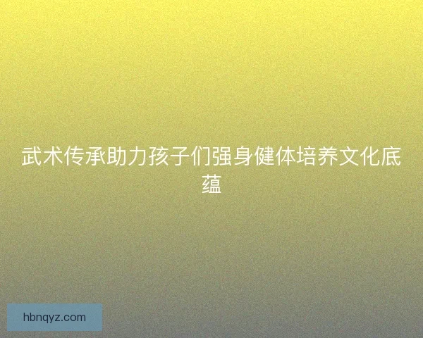 武术传承助力孩子们强身健体培养文化底蕴 武术传承助力孩子们强身健体培养文化底蕴
