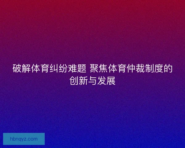 破解体育纠纷难题 聚焦体育仲裁制度的创新与发展