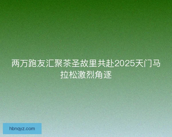 两万跑友汇聚茶圣故里共赴2025天门马拉松激烈角逐 两万跑友汇聚茶圣故里共赴2025天门马拉松激烈角逐