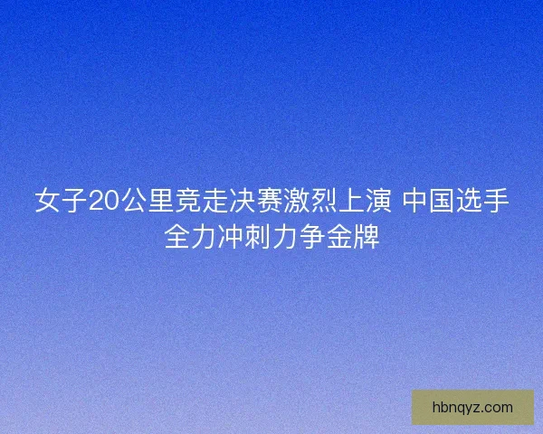 女子20公里竞走决赛激烈上演 中国选手全力冲刺力争金牌