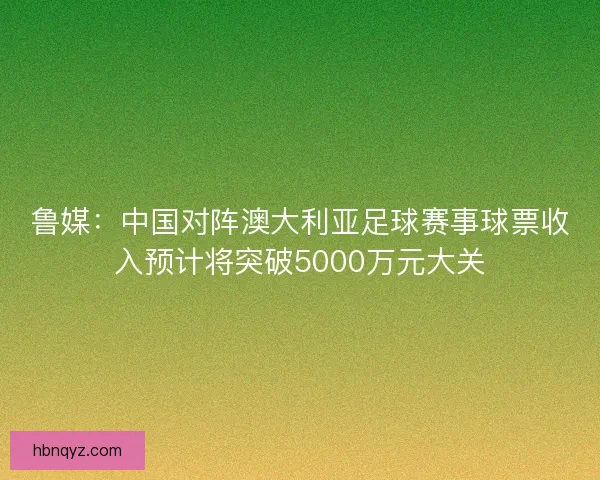 鲁媒：中国对阵澳大利亚足球赛事球票收入预计将突破5000万元大关