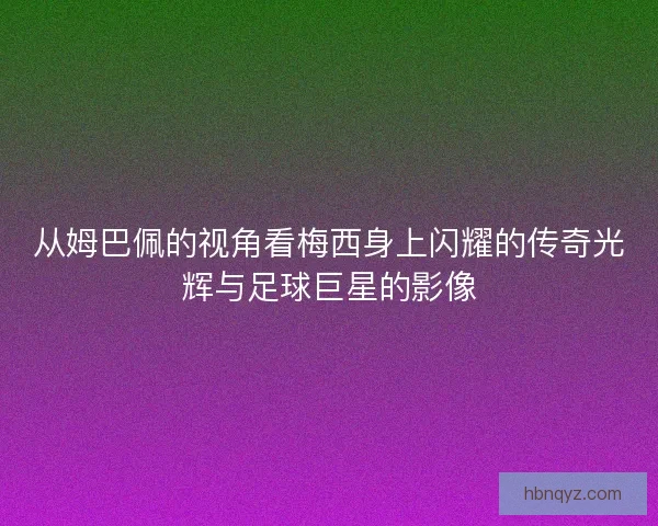 从姆巴佩的视角看梅西身上闪耀的传奇光辉与足球巨星的影像