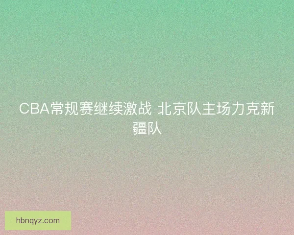 CBA常规赛继续激战 北京队主场力克新疆队 CBA常规赛继续激战 北京队主场力克新疆队