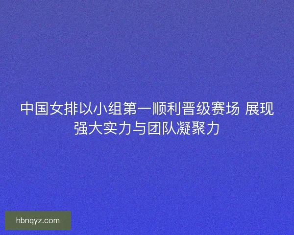 中国女排以小组第一顺利晋级赛场 展现强大实力与团队凝聚力 中国女排以小组第一顺利晋级赛场 展现强大实力与团队凝聚力