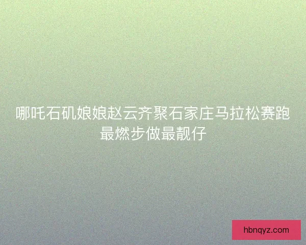 哪吒石矶娘娘赵云齐聚石家庄马拉松赛跑最燃步做最靓仔