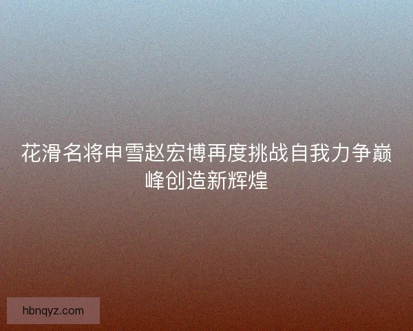 花滑名将申雪赵宏博再度挑战自我力争巅峰创造新辉煌 花滑名将申雪赵宏博再度挑战自我力争巅峰创造新辉煌