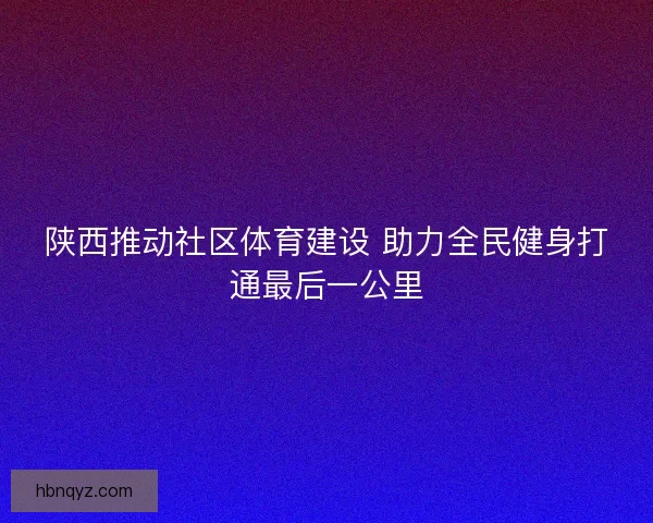 陕西推动社区体育建设 助力全民健身打通最后一公里 陕西推动社区体育建设 助力全民健身打通最后一公里